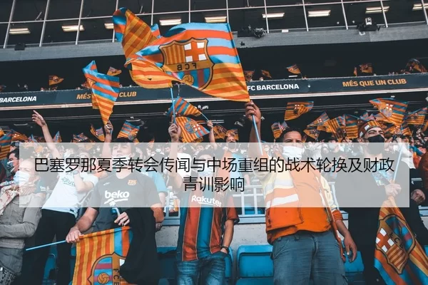 巴塞罗那夏季转会传闻与中场重组的战术轮换及财政青训影响