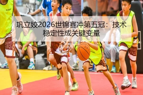 巩立姣2026世锦赛冲第五冠：技术稳定性成关键变量